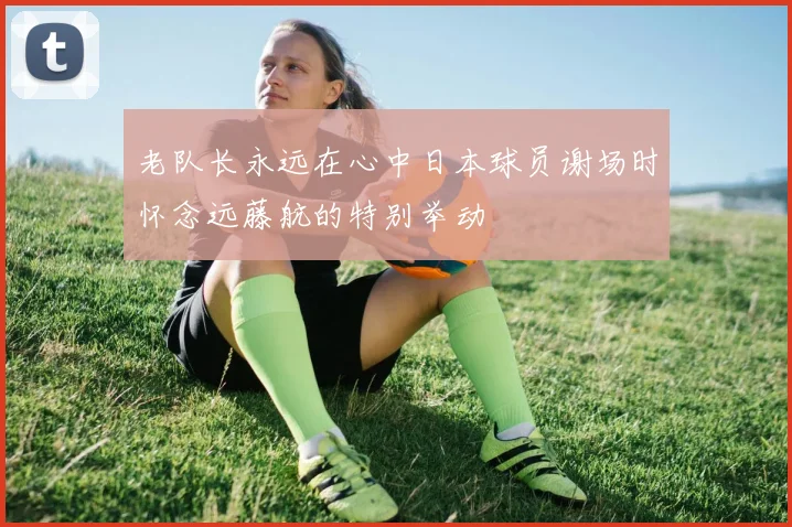 老队长永远在心中日本球员谢场时怀念远藤航的特别举动