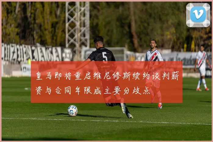 皇马即将重启维尼修斯续约谈判薪资与合同年限成主要分歧点