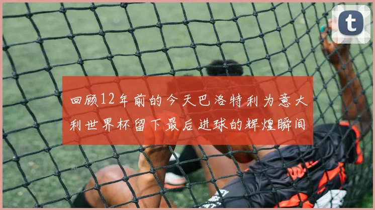 回顾12年前的今天巴洛特利为意大利世界杯留下最后进球的辉煌瞬间