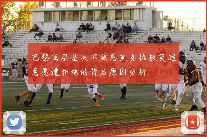 巴黎高层坚决不放恩里克执教英超意愿遭拒绝的背后原因分析