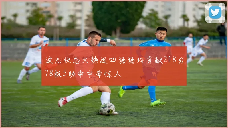 波杰状态火热近四场场均贡献218分78板5助命中率惊人