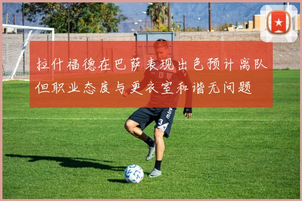 拉什福德在巴萨表现出色预计离队但职业态度与更衣室和谐无问题