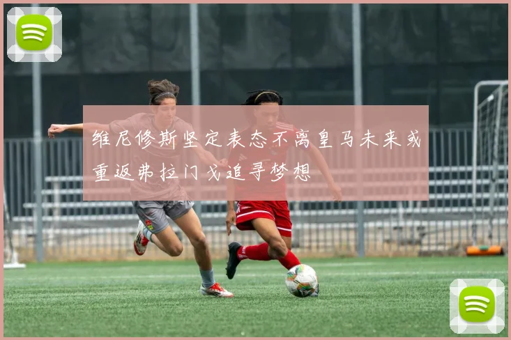 维尼修斯坚定表态不离皇马未来或重返弗拉门戈追寻梦想