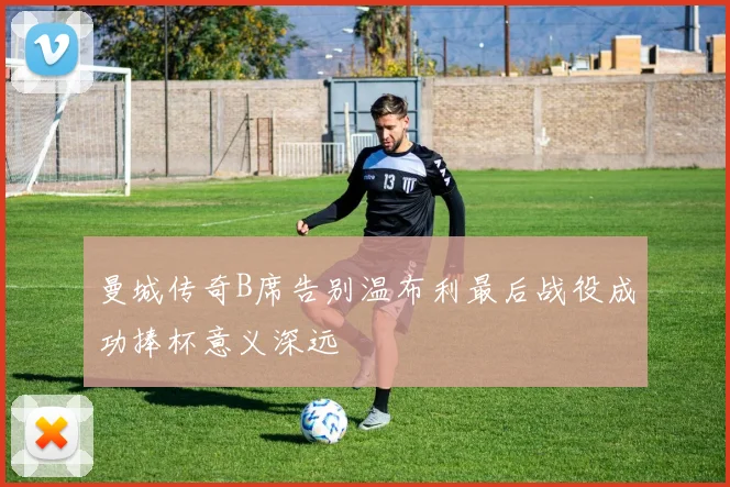 曼城传奇B席告别温布利最后战役成功捧杯意义深远