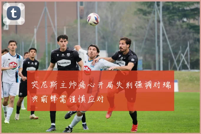 突尼斯主帅痛心开局失利强调对瑞典前锋需谨慎应对