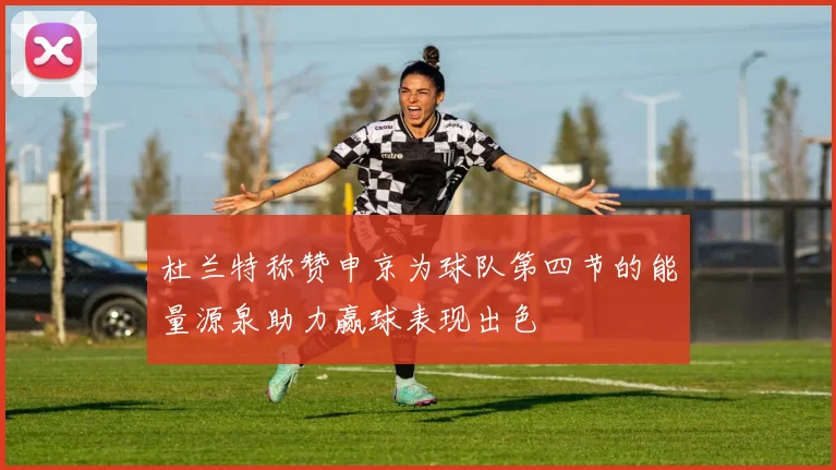 杜兰特称赞申京为球队第四节的能量源泉助力赢球表现出色