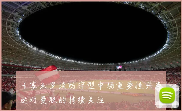卡塞米罗谈防守型中场重要性并表达对曼联的持续关注