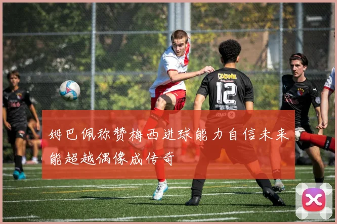 姆巴佩称赞梅西进球能力自信未来能超越偶像成传奇