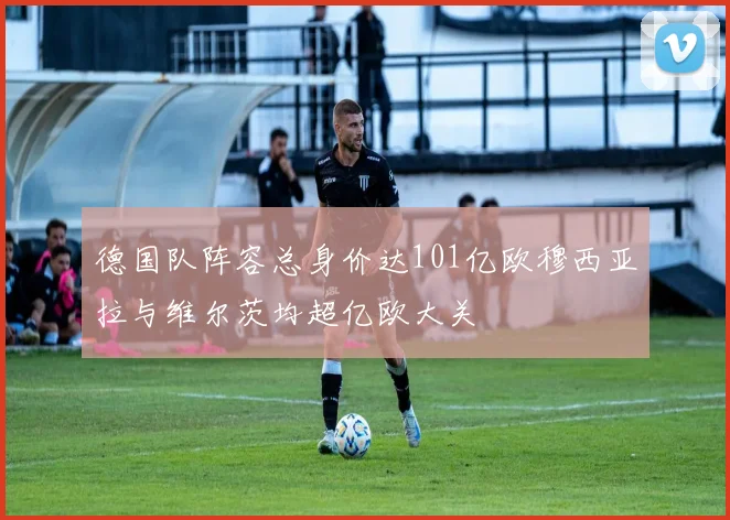 德国队阵容总身价达101亿欧穆西亚拉与维尔茨均超亿欧大关