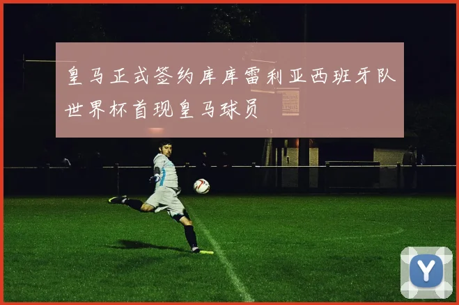 皇马正式签约库库雷利亚西班牙队世界杯首现皇马球员
