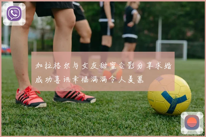 加拉格尔与女友甜蜜合影分享求婚成功喜讯幸福满满令人羡慕