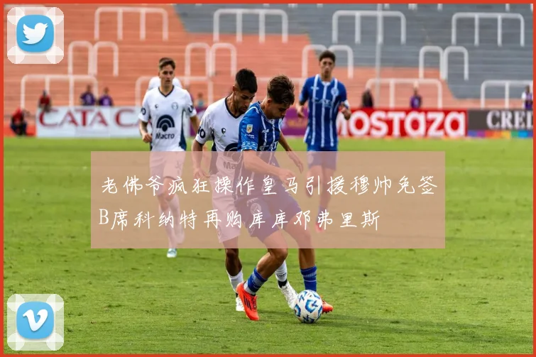 老佛爷疯狂操作皇马引援穆帅免签B席科纳特再购库库邓弗里斯