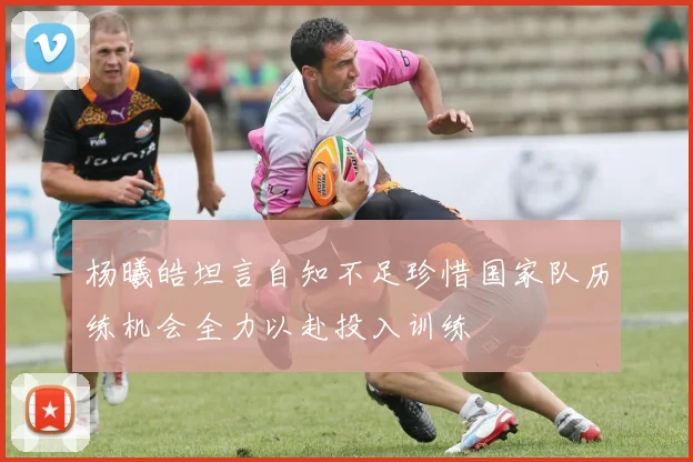 杨曦皓坦言自知不足珍惜国家队历练机会全力以赴投入训练