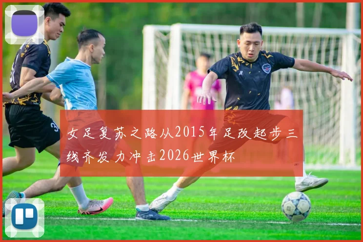 女足复苏之路从2015年足改起步三线齐发力冲击2026世界杯